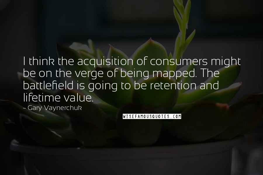 Gary Vaynerchuk Quotes: I think the acquisition of consumers might be on the verge of being mapped. The battlefield is going to be retention and lifetime value.