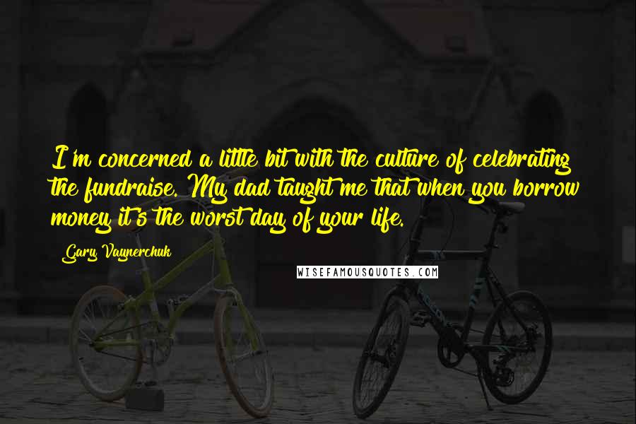 Gary Vaynerchuk Quotes: I'm concerned a little bit with the culture of celebrating the fundraise. My dad taught me that when you borrow money it's the worst day of your life.