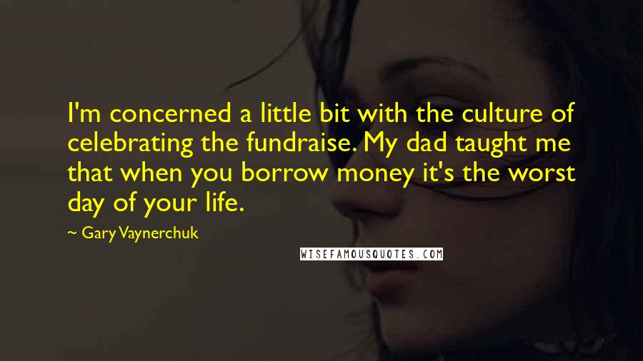 Gary Vaynerchuk Quotes: I'm concerned a little bit with the culture of celebrating the fundraise. My dad taught me that when you borrow money it's the worst day of your life.