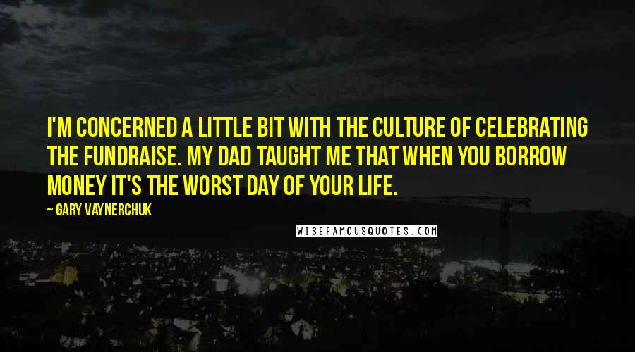 Gary Vaynerchuk Quotes: I'm concerned a little bit with the culture of celebrating the fundraise. My dad taught me that when you borrow money it's the worst day of your life.