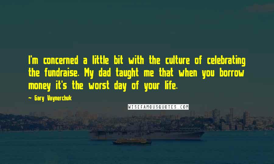 Gary Vaynerchuk Quotes: I'm concerned a little bit with the culture of celebrating the fundraise. My dad taught me that when you borrow money it's the worst day of your life.