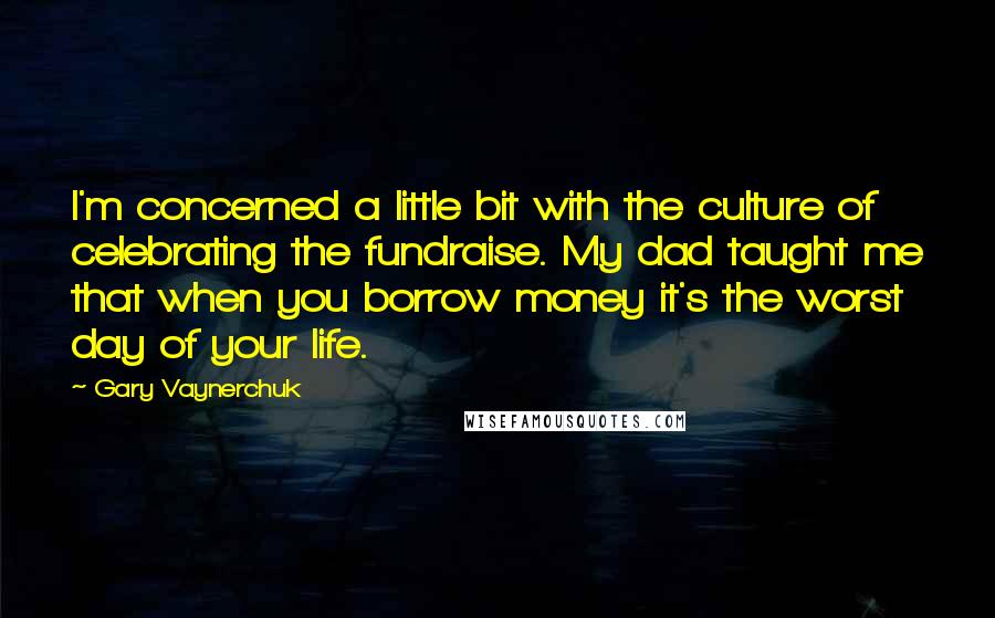 Gary Vaynerchuk Quotes: I'm concerned a little bit with the culture of celebrating the fundraise. My dad taught me that when you borrow money it's the worst day of your life.