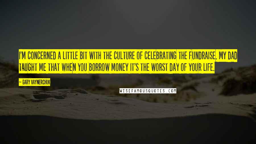 Gary Vaynerchuk Quotes: I'm concerned a little bit with the culture of celebrating the fundraise. My dad taught me that when you borrow money it's the worst day of your life.