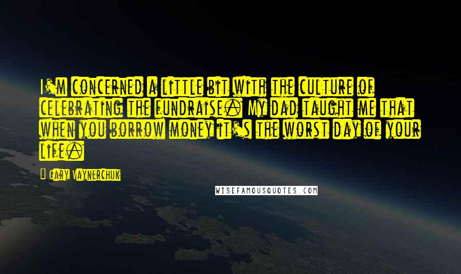 Gary Vaynerchuk Quotes: I'm concerned a little bit with the culture of celebrating the fundraise. My dad taught me that when you borrow money it's the worst day of your life.