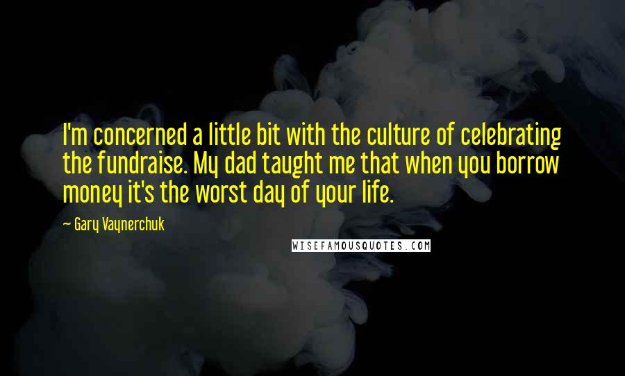 Gary Vaynerchuk Quotes: I'm concerned a little bit with the culture of celebrating the fundraise. My dad taught me that when you borrow money it's the worst day of your life.