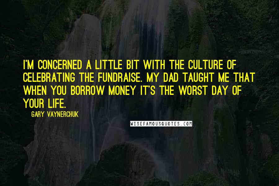 Gary Vaynerchuk Quotes: I'm concerned a little bit with the culture of celebrating the fundraise. My dad taught me that when you borrow money it's the worst day of your life.