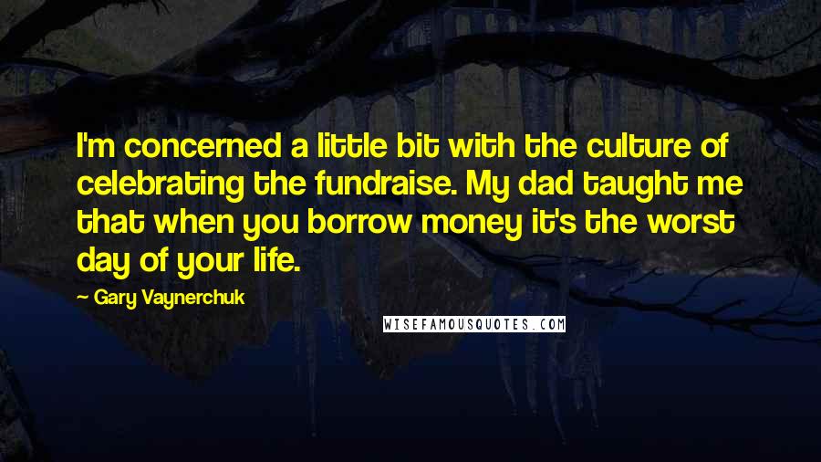 Gary Vaynerchuk Quotes: I'm concerned a little bit with the culture of celebrating the fundraise. My dad taught me that when you borrow money it's the worst day of your life.