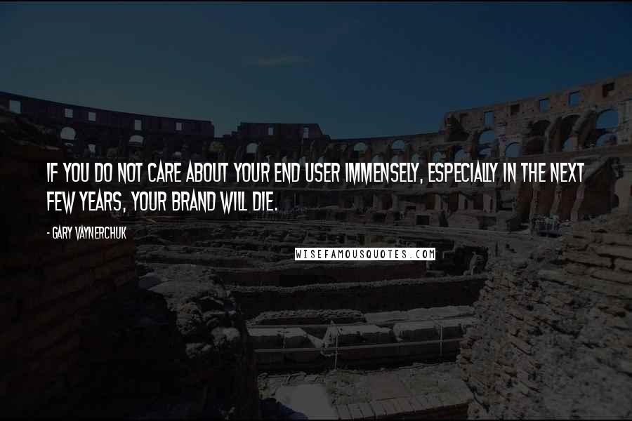 Gary Vaynerchuk Quotes: If you do not care about your end user immensely, especially in the next few years, your brand will die.