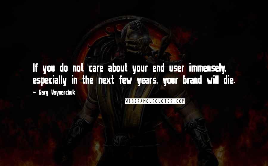 Gary Vaynerchuk Quotes: If you do not care about your end user immensely, especially in the next few years, your brand will die.