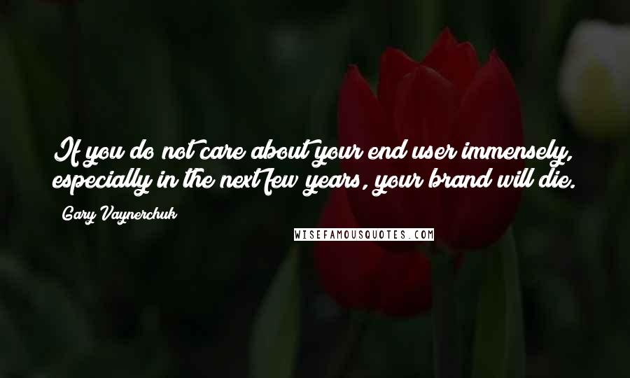 Gary Vaynerchuk Quotes: If you do not care about your end user immensely, especially in the next few years, your brand will die.