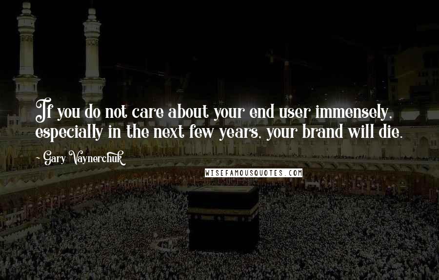 Gary Vaynerchuk Quotes: If you do not care about your end user immensely, especially in the next few years, your brand will die.