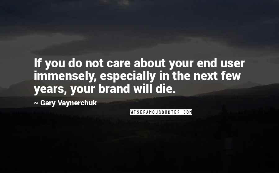 Gary Vaynerchuk Quotes: If you do not care about your end user immensely, especially in the next few years, your brand will die.