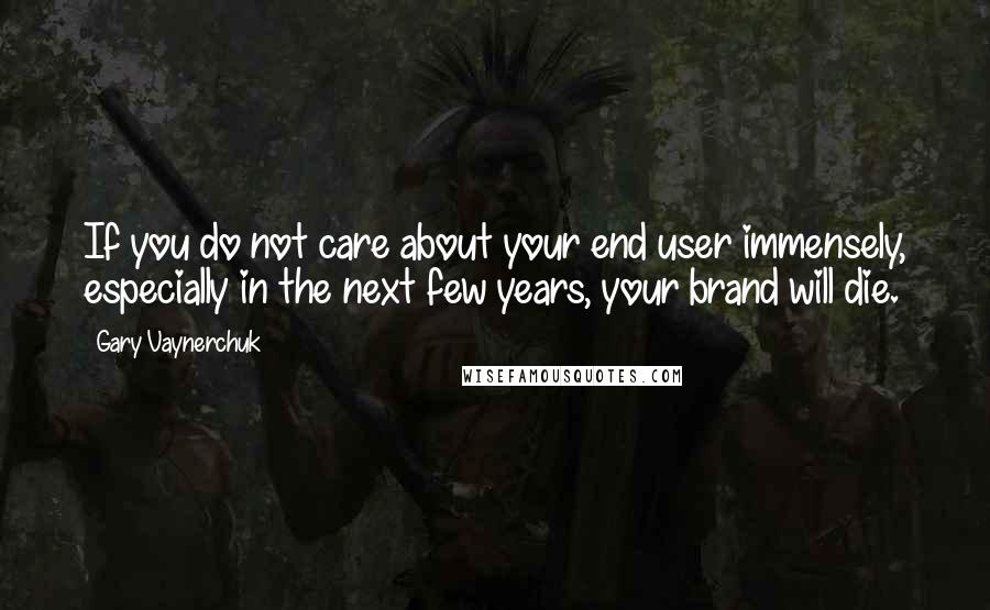 Gary Vaynerchuk Quotes: If you do not care about your end user immensely, especially in the next few years, your brand will die.