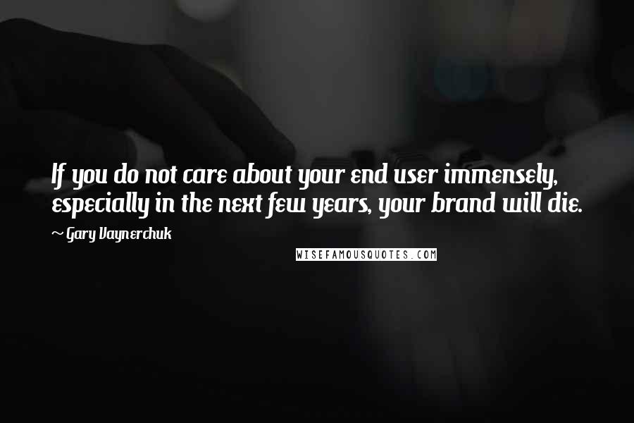 Gary Vaynerchuk Quotes: If you do not care about your end user immensely, especially in the next few years, your brand will die.