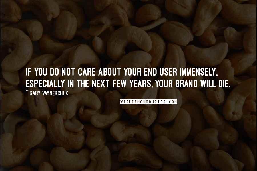 Gary Vaynerchuk Quotes: If you do not care about your end user immensely, especially in the next few years, your brand will die.