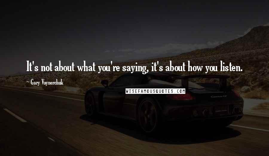 Gary Vaynerchuk Quotes: It's not about what you're saying, it's about how you listen.