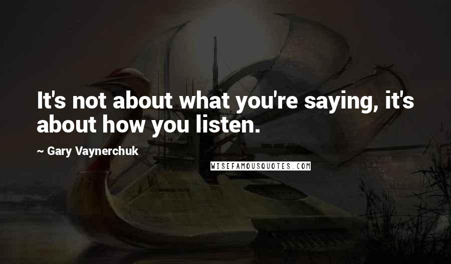 Gary Vaynerchuk Quotes: It's not about what you're saying, it's about how you listen.