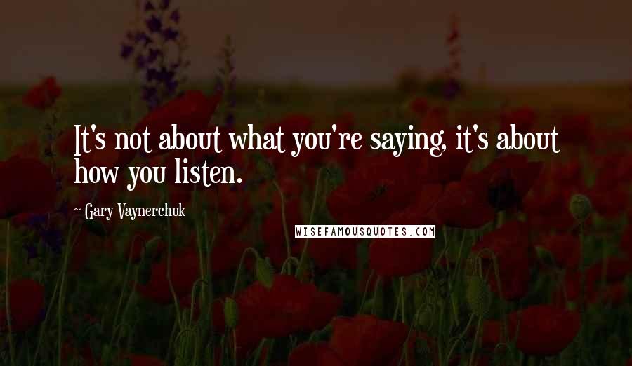 Gary Vaynerchuk Quotes: It's not about what you're saying, it's about how you listen.