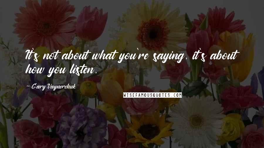 Gary Vaynerchuk Quotes: It's not about what you're saying, it's about how you listen.