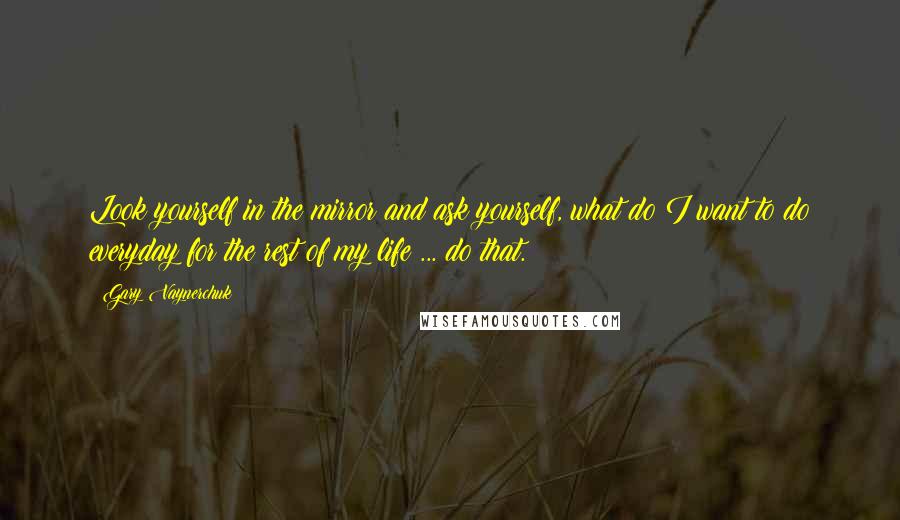 Gary Vaynerchuk Quotes: Look yourself in the mirror and ask yourself, what do I want to do everyday for the rest of my life ... do that.