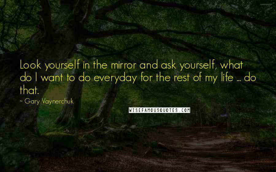 Gary Vaynerchuk Quotes: Look yourself in the mirror and ask yourself, what do I want to do everyday for the rest of my life ... do that.