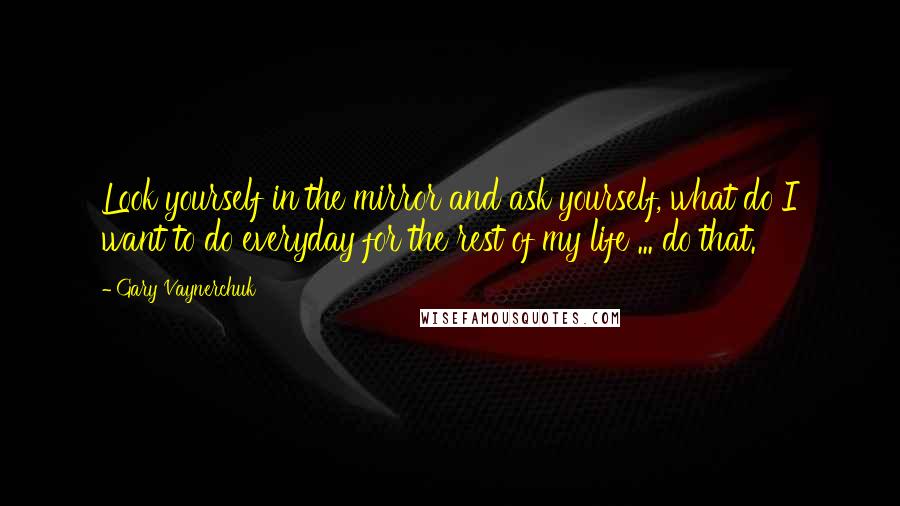 Gary Vaynerchuk Quotes: Look yourself in the mirror and ask yourself, what do I want to do everyday for the rest of my life ... do that.