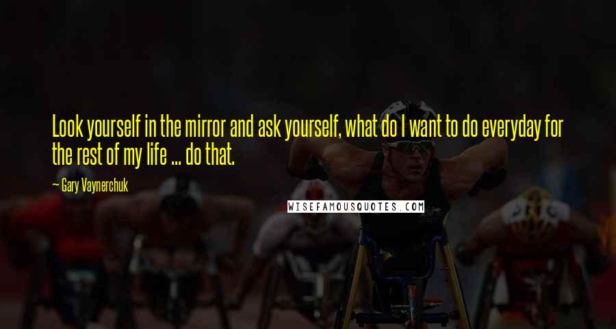 Gary Vaynerchuk Quotes: Look yourself in the mirror and ask yourself, what do I want to do everyday for the rest of my life ... do that.