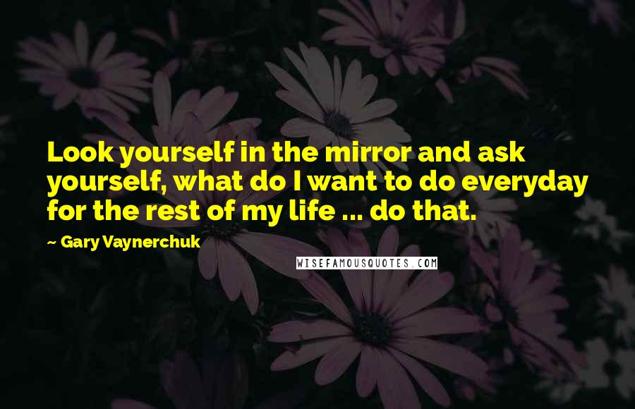 Gary Vaynerchuk Quotes: Look yourself in the mirror and ask yourself, what do I want to do everyday for the rest of my life ... do that.