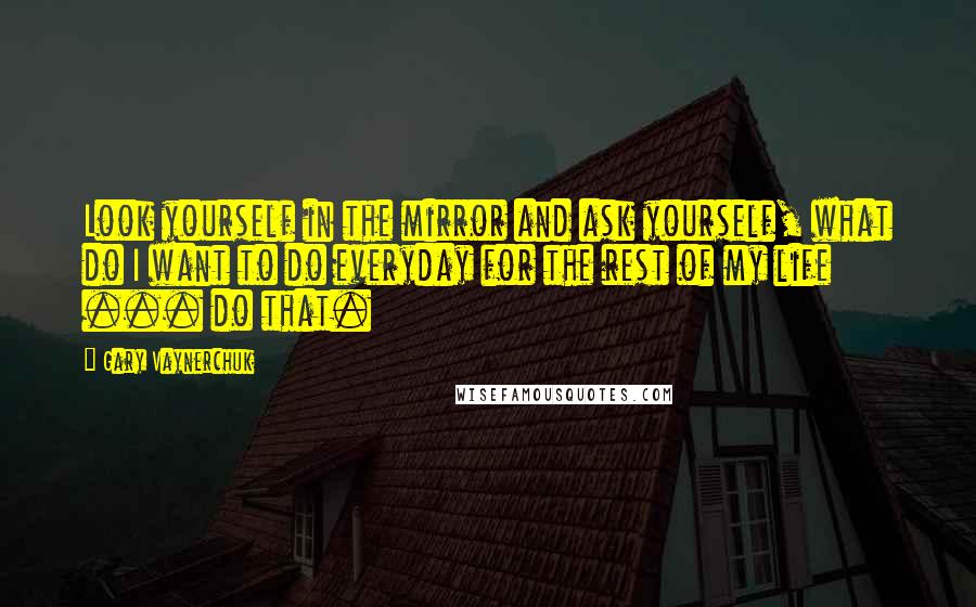 Gary Vaynerchuk Quotes: Look yourself in the mirror and ask yourself, what do I want to do everyday for the rest of my life ... do that.