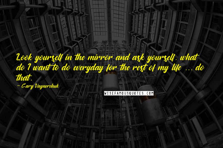 Gary Vaynerchuk Quotes: Look yourself in the mirror and ask yourself, what do I want to do everyday for the rest of my life ... do that.