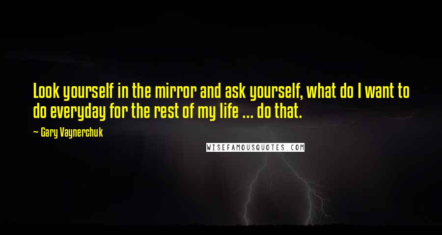Gary Vaynerchuk Quotes: Look yourself in the mirror and ask yourself, what do I want to do everyday for the rest of my life ... do that.