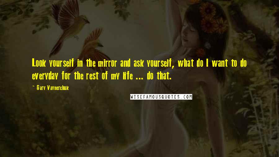 Gary Vaynerchuk Quotes: Look yourself in the mirror and ask yourself, what do I want to do everyday for the rest of my life ... do that.