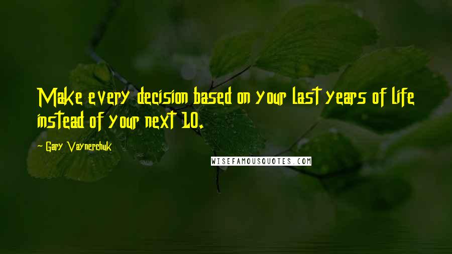 Gary Vaynerchuk Quotes: Make every decision based on your last years of life instead of your next 10.