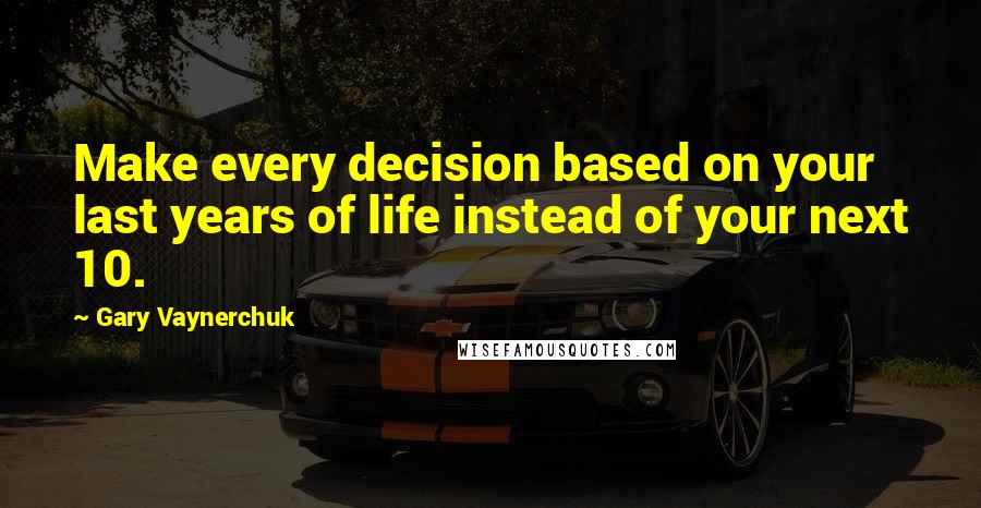 Gary Vaynerchuk Quotes: Make every decision based on your last years of life instead of your next 10.