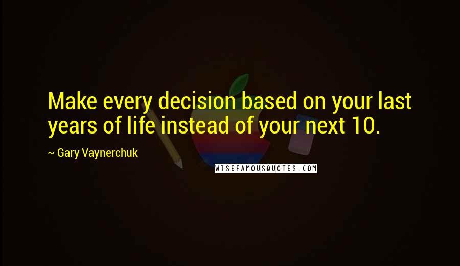 Gary Vaynerchuk Quotes: Make every decision based on your last years of life instead of your next 10.