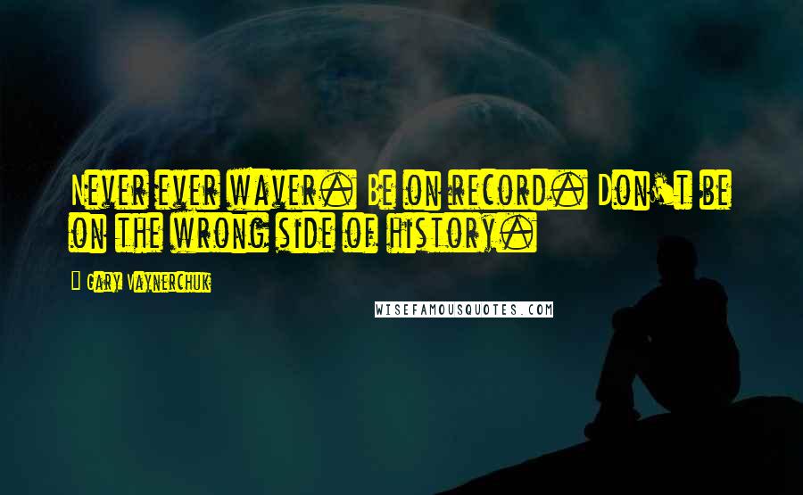 Gary Vaynerchuk Quotes: Never ever waver. Be on record. Don't be on the wrong side of history.