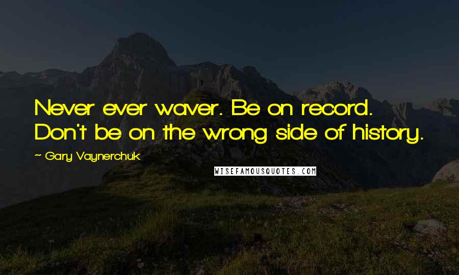 Gary Vaynerchuk Quotes: Never ever waver. Be on record. Don't be on the wrong side of history.