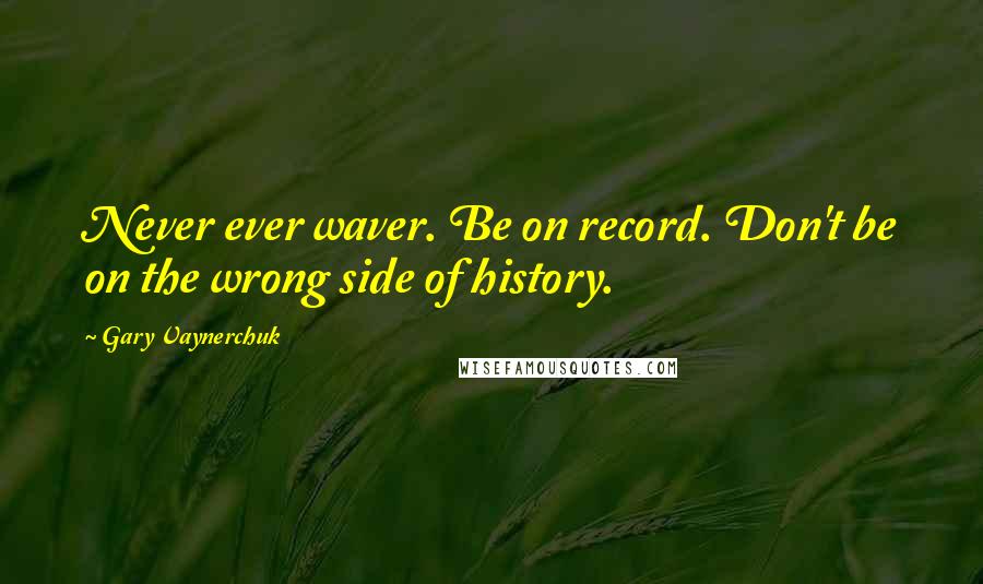 Gary Vaynerchuk Quotes: Never ever waver. Be on record. Don't be on the wrong side of history.