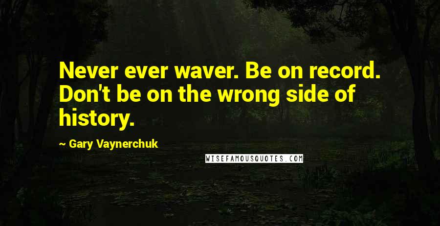 Gary Vaynerchuk Quotes: Never ever waver. Be on record. Don't be on the wrong side of history.