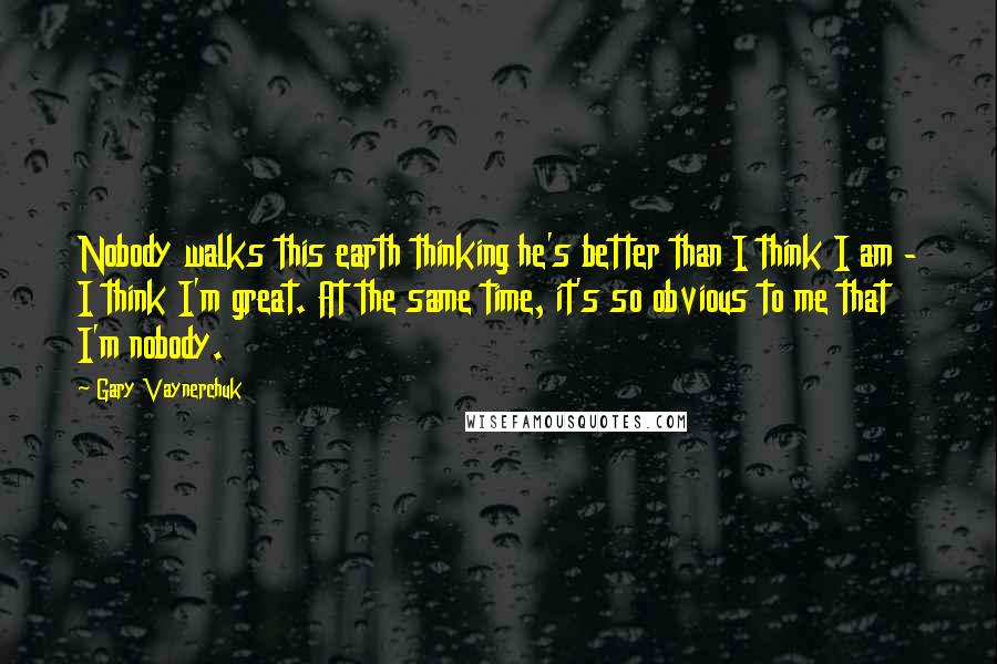 Gary Vaynerchuk Quotes: Nobody walks this earth thinking he's better than I think I am - I think I'm great. At the same time, it's so obvious to me that I'm nobody.