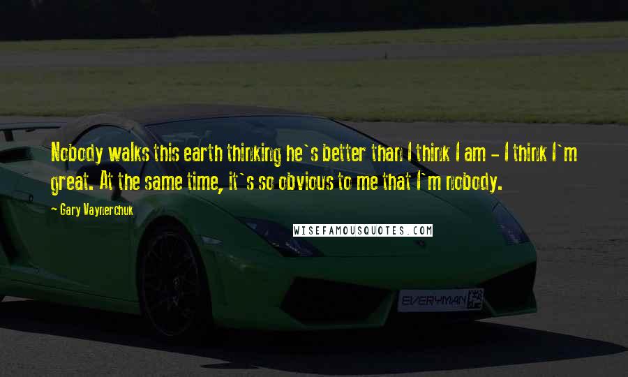 Gary Vaynerchuk Quotes: Nobody walks this earth thinking he's better than I think I am - I think I'm great. At the same time, it's so obvious to me that I'm nobody.