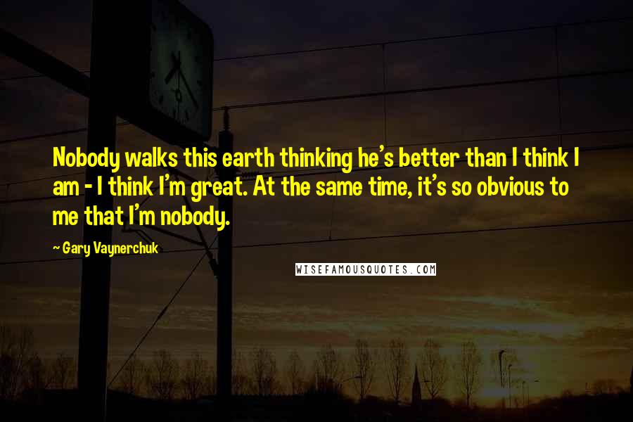 Gary Vaynerchuk Quotes: Nobody walks this earth thinking he's better than I think I am - I think I'm great. At the same time, it's so obvious to me that I'm nobody.