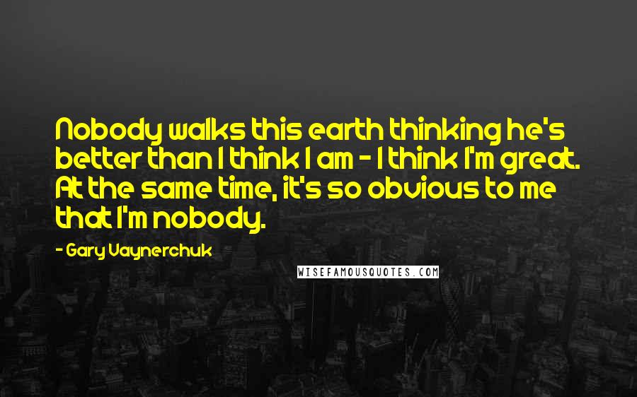 Gary Vaynerchuk Quotes: Nobody walks this earth thinking he's better than I think I am - I think I'm great. At the same time, it's so obvious to me that I'm nobody.