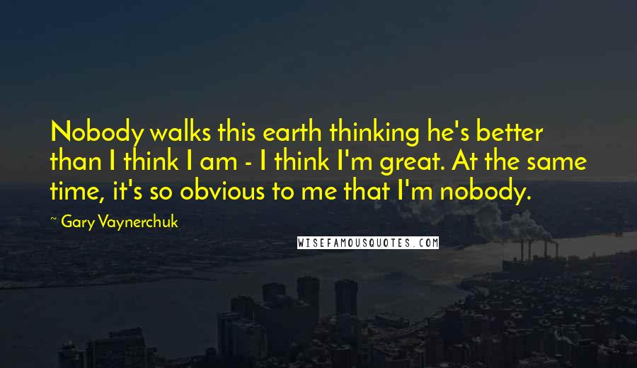 Gary Vaynerchuk Quotes: Nobody walks this earth thinking he's better than I think I am - I think I'm great. At the same time, it's so obvious to me that I'm nobody.