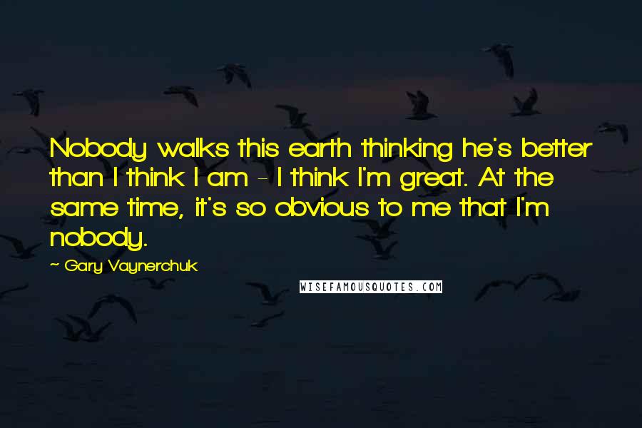 Gary Vaynerchuk Quotes: Nobody walks this earth thinking he's better than I think I am - I think I'm great. At the same time, it's so obvious to me that I'm nobody.