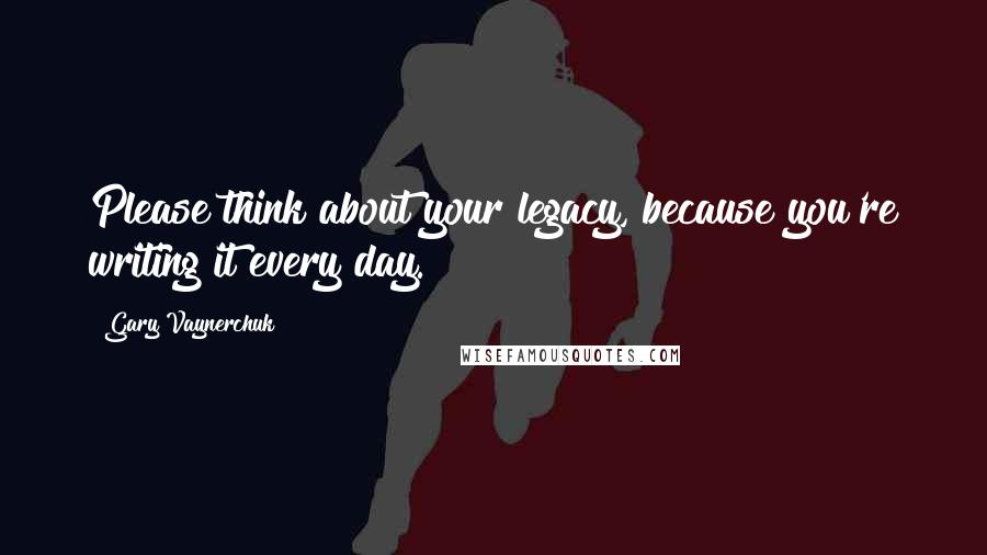 Gary Vaynerchuk Quotes: Please think about your legacy, because you're writing it every day.