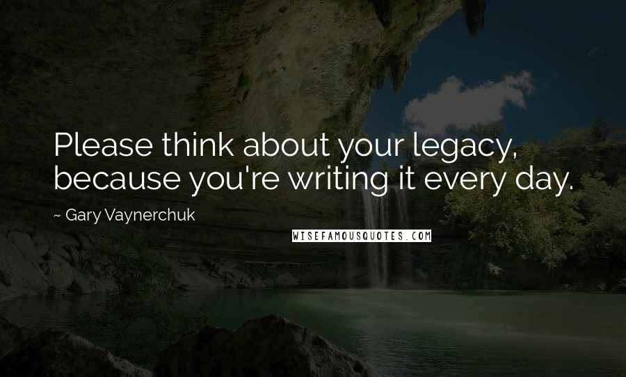 Gary Vaynerchuk Quotes: Please think about your legacy, because you're writing it every day.