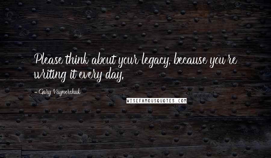 Gary Vaynerchuk Quotes: Please think about your legacy, because you're writing it every day.