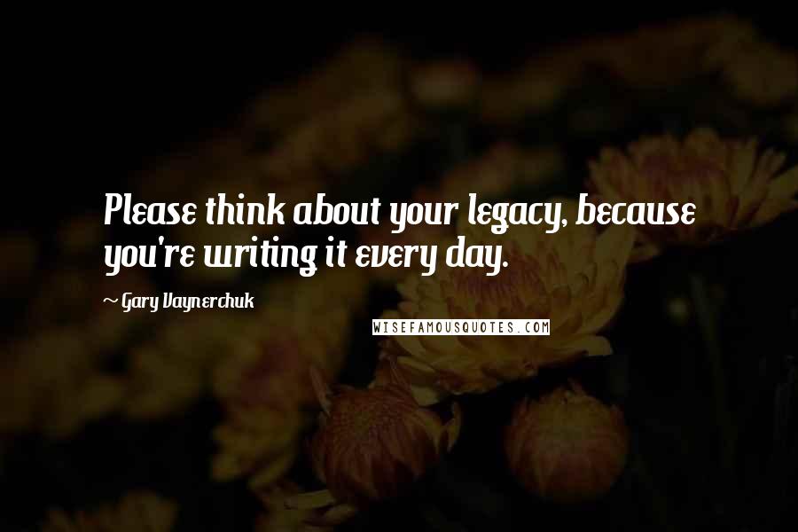 Gary Vaynerchuk Quotes: Please think about your legacy, because you're writing it every day.