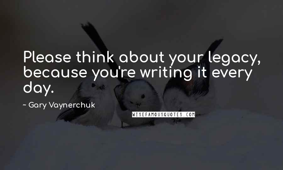 Gary Vaynerchuk Quotes: Please think about your legacy, because you're writing it every day.